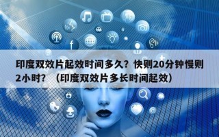 印度双效片起效时间多久？快则20分钟慢则2小时？（印度双效片多长时间起效）