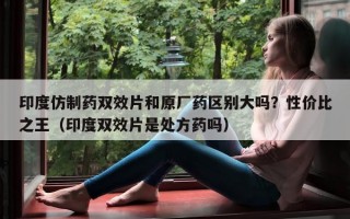 印度仿制药双效片和原厂药区别大吗？性价比之王（印度双效片是处方药吗）
