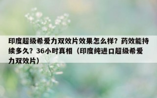 印度超级希爱力双效片效果怎么样？药效能持续多久？36小时真相（印度纯进口超级希爱力双效片）