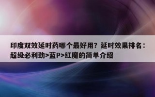 印度双效延时药哪个最好用？延时效果排名：超级必利劲>蓝P>红魔的简单介绍
