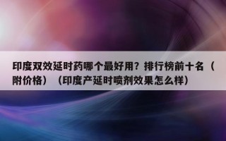 印度双效延时药哪个最好用？排行榜前十名（附价格）（印度产延时喷剂效果怎么样）