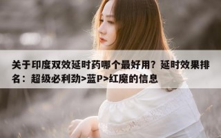 关于印度双效延时药哪个最好用？延时效果排名：超级必利劲>蓝P>红魔的信息
