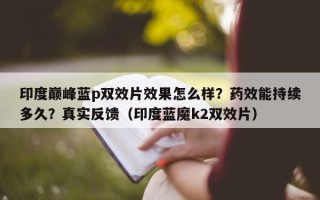 印度巅峰蓝p双效片效果怎么样？药效能持续多久？真实反馈（印度蓝魔k2双效片）