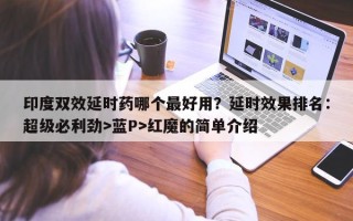 印度双效延时药哪个最好用？延时效果排名：超级必利劲>蓝P>红魔的简单介绍