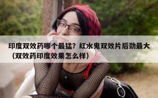 印度双效药哪个最猛？红水鬼双效片后劲最大（双效药印度效果怎么样）