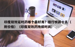 印度双效延时药哪个最好用？排行榜前十名（附价格）（印度双效药持续时间）
