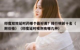 印度双效延时药哪个最好用？排行榜前十名（附价格）（印度延时喷剂有哪几种）