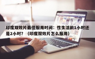印度双效片最佳服用时间：性生活前1小时还是2小时？（印度双效片怎么服用）