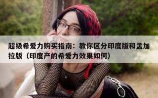 超级希爱力购买指南：教你区分印度版和孟加拉版（印度产的希爱力效果如何）