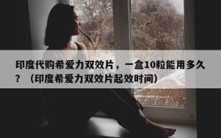 印度代购希爱力双效片，一盒10粒能用多久？（印度希爱力双效片起效时间）