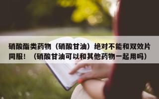 硝酸酯类药物（硝酸甘油）绝对不能和双效片同服！（硝酸甘油可以和其他药物一起用吗）
