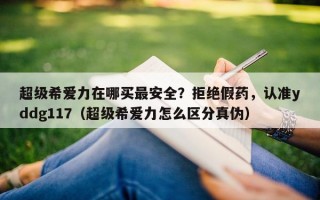 超级希爱力在哪买最安全？拒绝假药，认准yddg117（超级希爱力怎么区分真伪）