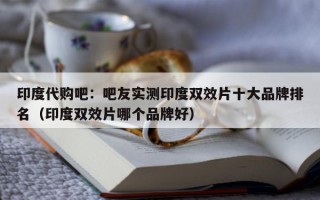 印度代购吧：吧友实测印度双效片十大品牌排名（印度双效片哪个品牌好）