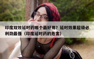 印度双效延时药哪个最好用？延时效果超级必利劲最强（印度延时药的危害）