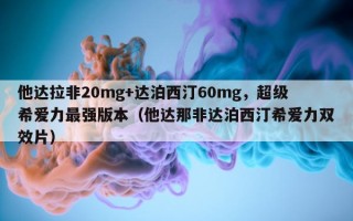 他达拉非20mg+达泊西汀60mg，超级希爱力最强版本（他达那非达泊西汀希爱力双效片）