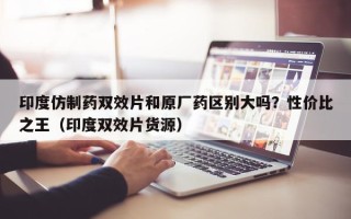 印度仿制药双效片和原厂药区别大吗？性价比之王（印度双效片货源）