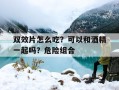 关于双效片怎么吃？可以和酒精一起吗？危险组合的信息