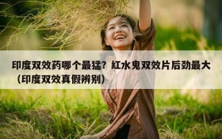 印度双效药哪个最猛？红水鬼双效片后劲最大（印度双效真假辨别）
