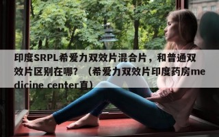 印度SRPL希爱力双效片混合片，和普通双效片区别在哪？（希爱力双效片印度药房medicine center直）