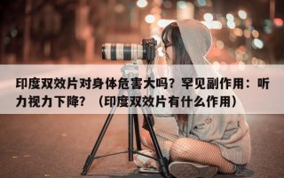 印度双效片对身体危害大吗？罕见副作用：听力视力下降？（印度双效片有什么作用）