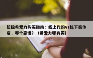 超级希爱力购买指南：线上代购vs线下实体店，哪个靠谱？（希爱力哪有买）