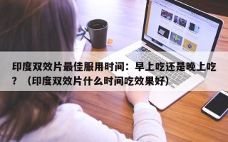印度双效片最佳服用时间：早上吃还是晚上吃？（印度双效片什么时间吃效果好）