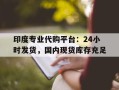 关于印度专业代购平台：24小时发货，国内现货库存充足的信息