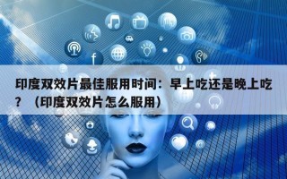 印度双效片最佳服用时间：早上吃还是晚上吃？（印度双效片怎么服用）
