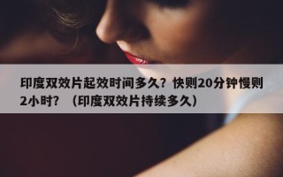 印度双效片起效时间多久？快则20分钟慢则2小时？（印度双效片持续多久）