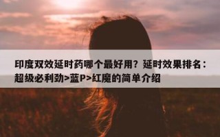 印度双效延时药哪个最好用？延时效果排名：超级必利劲>蓝P>红魔的简单介绍