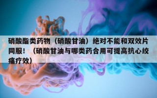 硝酸酯类药物（硝酸甘油）绝对不能和双效片同服！（硝酸甘油与哪类药合用可提高抗心绞痛疗效）