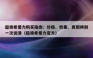 超级希爱力购买指南：价格、效果、真假辨别一次说清（超级希爱力官方）