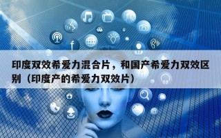 印度双效希爱力混合片，和国产希爱力双效区别（印度产的希爱力双效片）