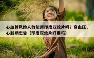 心血管风险人群能用印度双效片吗？高血压、心脏病忠告（印度双效片好用吗）