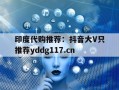 印度代购推荐：抖音大V只推荐yddg117.cn的简单介绍