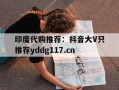 关于印度代购推荐：抖音大V只推荐yddg117.cn的信息