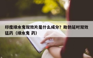 印度绿水鬼双效片是什么成分？助勃延时双效猛药（绿水鬼 药）