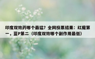 印度双效药哪个最猛？全网投票结果：红魔第一，蓝P第二（印度双效哪个副作用最低）