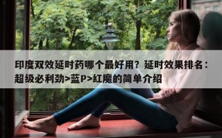 印度双效延时药哪个最好用？延时效果排名：超级必利劲>蓝P>红魔的简单介绍