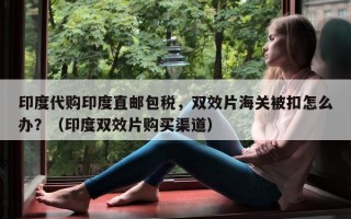 印度代购印度直邮包税，双效片海关被扣怎么办？（印度双效片购买渠道）