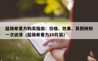 超级希爱力购买指南：价格、效果、真假辨别一次说清（超级希爱力10片装）