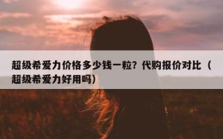 超级希爱力价格多少钱一粒？代购报价对比（超级希爱力好用吗）