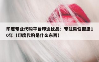 印度专业代购平台印选优品：专注男性健康10年（印度代购是什么东西）