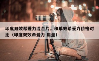 印度双效希爱力混合片，和单效希爱力价格对比（印度双效希爱力 用量）