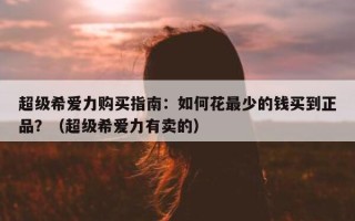 超级希爱力购买指南：如何花最少的钱买到正品？（超级希爱力有卖的）