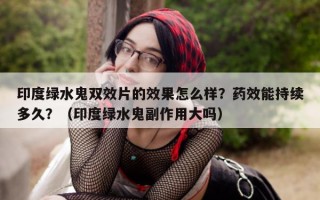 印度绿水鬼双效片的效果怎么样？药效能持续多久？（印度绿水鬼副作用大吗）