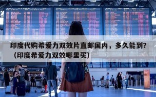 印度代购希爱力双效片直邮国内，多久能到？（印度希爱力双效哪里买）