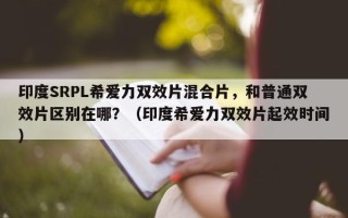 印度SRPL希爱力双效片混合片，和普通双效片区别在哪？（印度希爱力双效片起效时间）