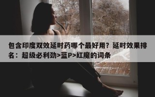 包含印度双效延时药哪个最好用？延时效果排名：超级必利劲>蓝P>红魔的词条