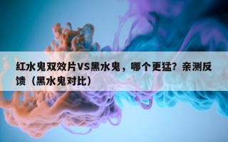 红水鬼双效片VS黑水鬼，哪个更猛？亲测反馈（黑水鬼对比）